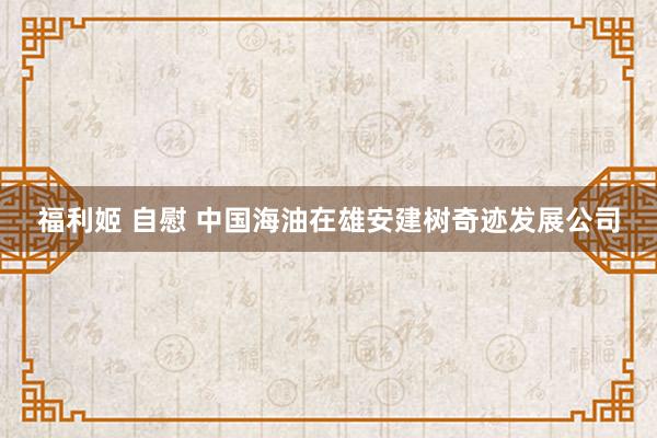 福利姬 自慰 中国海油在雄安建树奇迹发展公司