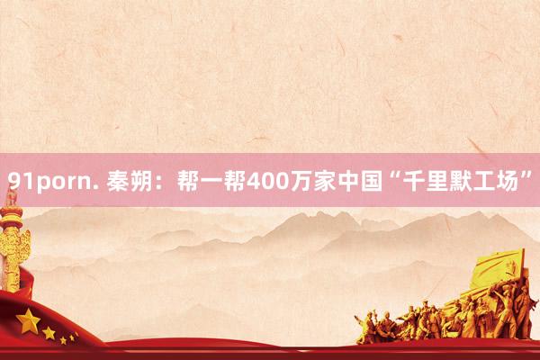 91porn. 秦朔：帮一帮400万家中国“千里默工场”
