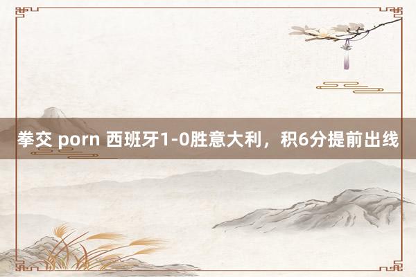 拳交 porn 西班牙1-0胜意大利，积6分提前出线