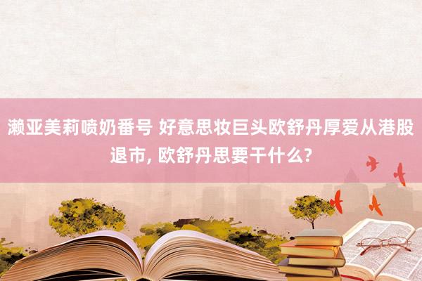 濑亚美莉喷奶番号 好意思妆巨头欧舒丹厚爱从港股退市， 欧舒丹思要干什么?