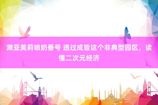 濑亚美莉喷奶番号 透过成皆这个非典型园区，读懂二次元经济