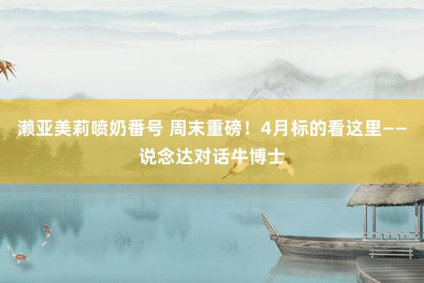 濑亚美莉喷奶番号 周末重磅！4月标的看这里——说念达对话牛博士