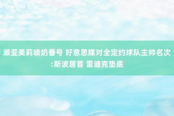 濑亚美莉喷奶番号 好意思媒对全定约球队主帅名次:斯波居首 雷迪克垫底