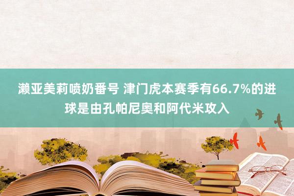 濑亚美莉喷奶番号 津门虎本赛季有66.7%的进球是由孔帕尼奥和阿代米攻入