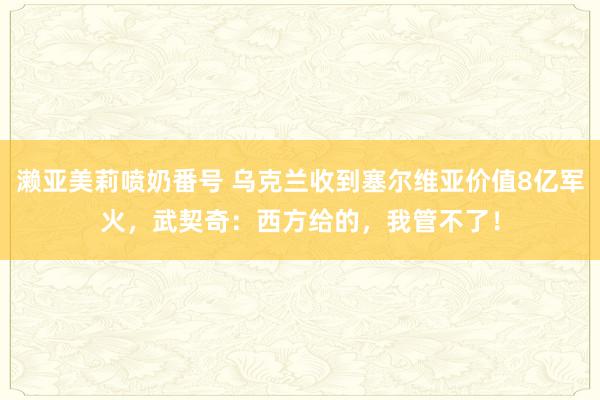 濑亚美莉喷奶番号 乌克兰收到塞尔维亚价值8亿军火，武契奇：西方给的，我管不了！