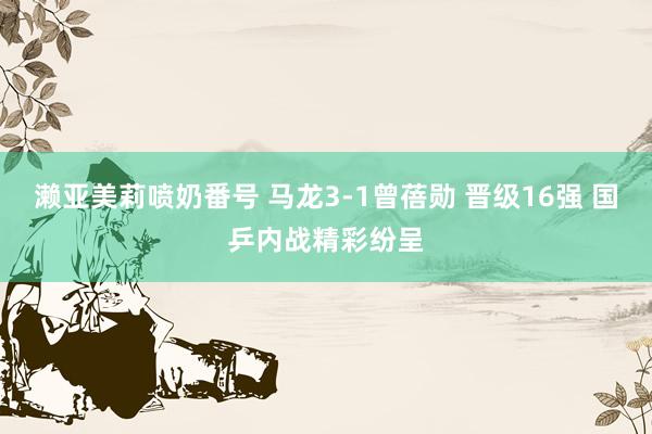 濑亚美莉喷奶番号 马龙3-1曾蓓勋 晋级16强 国乒内战精彩纷呈