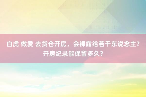 白虎 做爱 去货仓开房，会裸露给若干东说念主？开房纪录能保留多久？