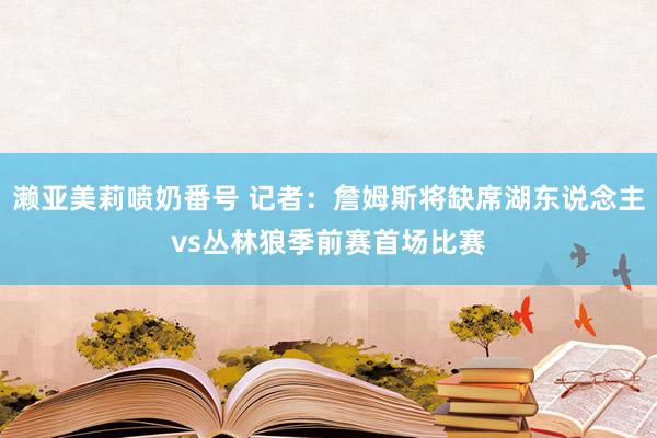 濑亚美莉喷奶番号 记者：詹姆斯将缺席湖东说念主vs丛林狼季前赛首场比赛