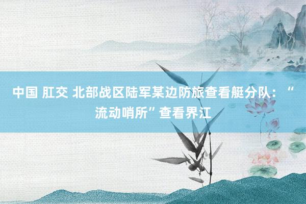 中国 肛交 北部战区陆军某边防旅查看艇分队：“流动哨所”查看界江