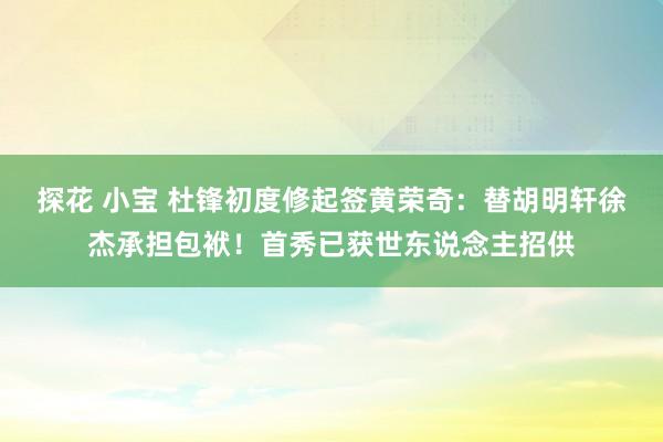 探花 小宝 杜锋初度修起签黄荣奇：替胡明轩徐杰承担包袱！首秀已获世东说念主招供