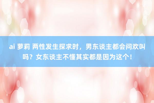 ai 萝莉 两性发生探求时，男东谈主都会问欢叫吗？女东谈主不懂其实都是因为这个！