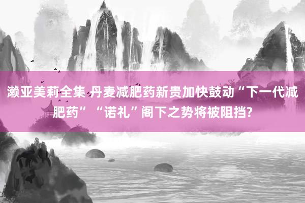 濑亚美莉全集 丹麦减肥药新贵加快鼓动“下一代减肥药” “诺礼”阁下之势将被阻挡?