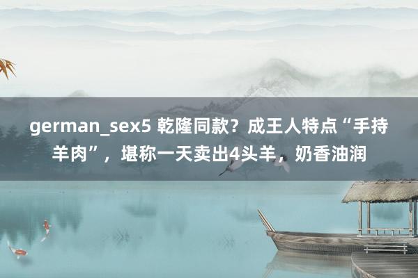 german_sex5 乾隆同款？成王人特点“手持羊肉”，堪称一天卖出4头羊，奶香油润