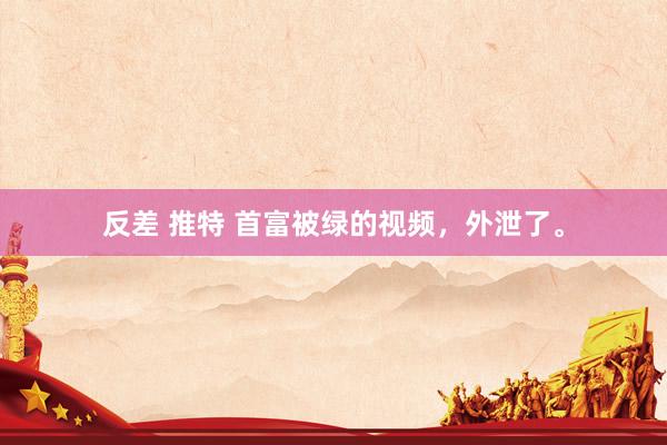 反差 推特 首富被绿的视频，外泄了。