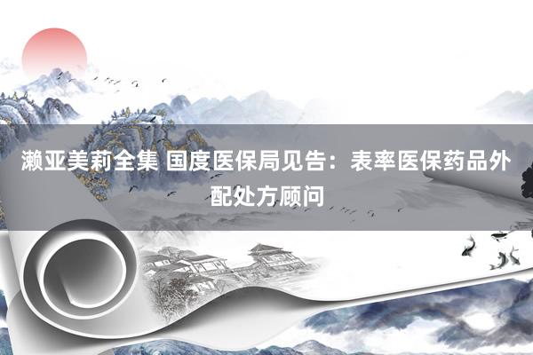濑亚美莉全集 国度医保局见告：表率医保药品外配处方顾问