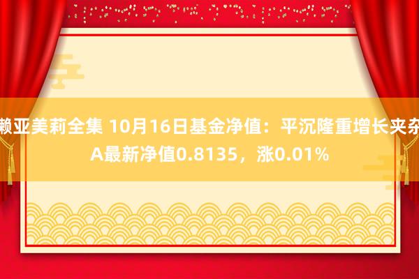 濑亚美莉全集 10月16日基金净值：平沉隆重增长夹杂A最新净值0.8135，涨0.01%