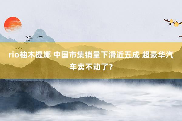 rio柚木提娜 中国市集销量下滑近五成 超豪华汽车卖不动了？