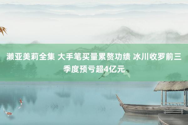 濑亚美莉全集 大手笔买量累赘功绩 冰川收罗前三季度预亏超4亿元