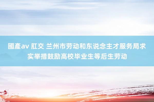 國產av 肛交 兰州市劳动和东说念主才服务局求实举措鼓励高校毕业生等后生劳动