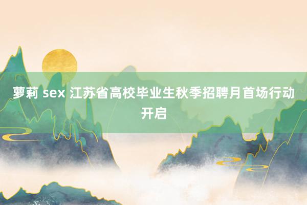 萝莉 sex 江苏省高校毕业生秋季招聘月首场行动开启