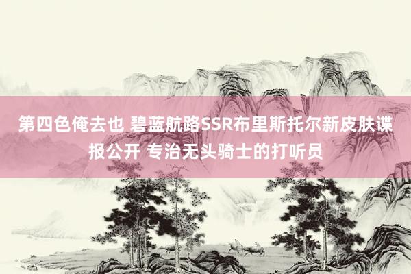 第四色俺去也 碧蓝航路SSR布里斯托尔新皮肤谍报公开 专治无头骑士的打听员