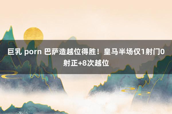 巨乳 porn 巴萨造越位得胜！皇马半场仅1射门0射正+8次越位