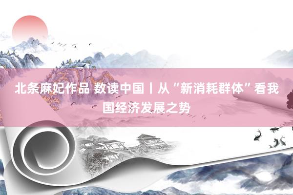 北条麻妃作品 数读中国丨从“新消耗群体”看我国经济发展之势