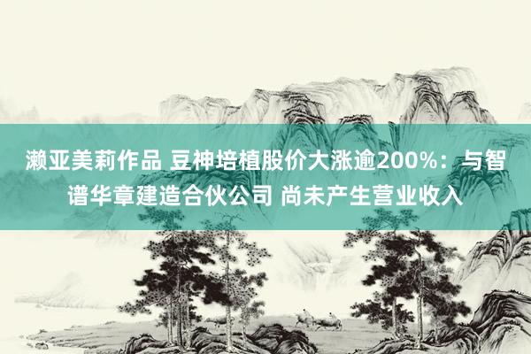 濑亚美莉作品 豆神培植股价大涨逾200%：与智谱华章建造合伙公司 尚未产生营业收入