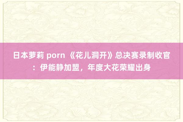 日本萝莉 porn 《花儿洞开》总决赛录制收官：伊能静加盟，年度大花荣耀出身