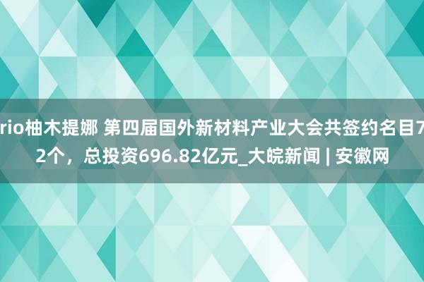 rio柚木提娜 第四届国外新材料产业大会共签约名目72个，总投资696.82亿元_大皖新闻 | 安徽网