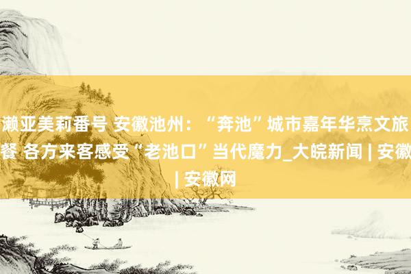 濑亚美莉番号 安徽池州：“奔池”城市嘉年华烹文旅大餐 各方来客感受“老池口”当代魔力_大皖新闻 | 安徽网