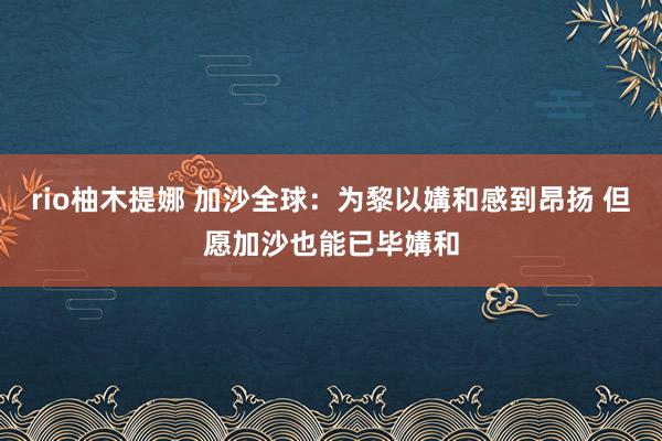 rio柚木提娜 加沙全球：为黎以媾和感到昂扬 但愿加沙也能已毕媾和