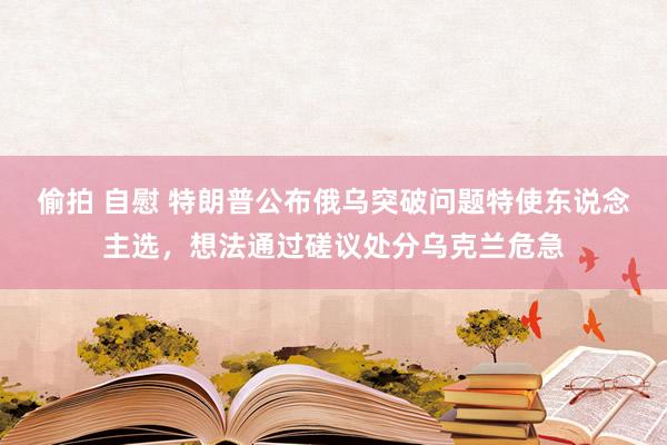偷拍 自慰 特朗普公布俄乌突破问题特使东说念主选，想法通过磋议处分乌克兰危急