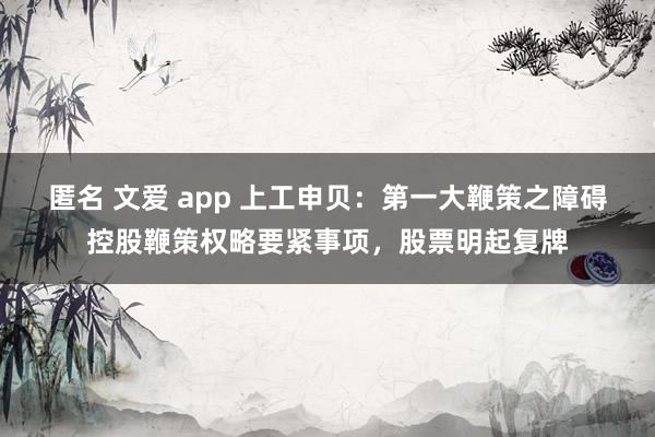 匿名 文爱 app 上工申贝：第一大鞭策之障碍控股鞭策权略要紧事项，股票明起复牌