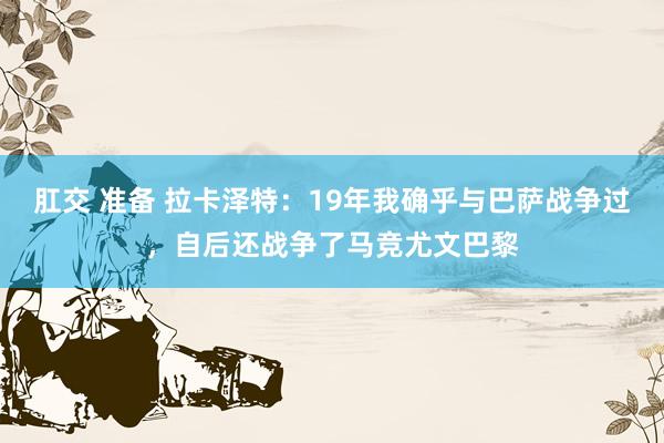 肛交 准备 拉卡泽特：19年我确乎与巴萨战争过，自后还战争了马竞尤文巴黎