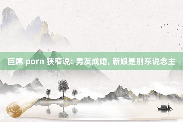 巨屌 porn 狭窄说: 男友成婚， 新娘是别东说念主