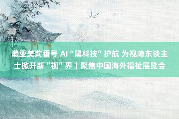 濑亚美莉番号 AI“黑科技”护航 为视障东谈主士掀开新“视”界｜聚焦中国海外福祉展览会