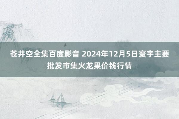 苍井空全集百度影音 2024年12月5日寰宇主要批发市集火龙果价钱行情
