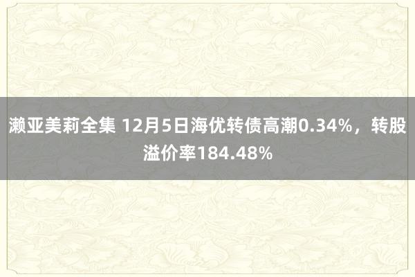 濑亚美莉全集 12月5日海优转债高潮0.34%，转股溢价率184.48%