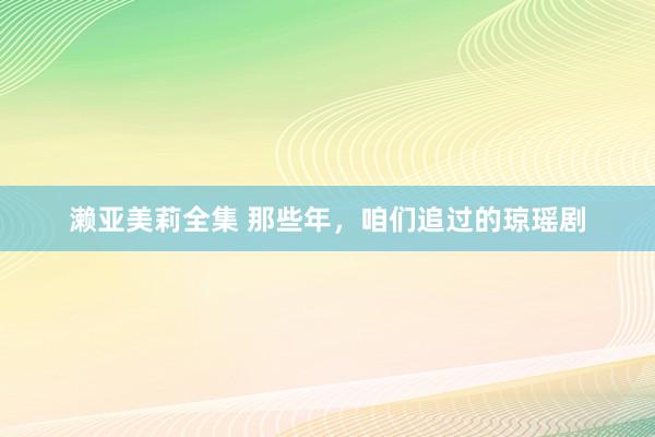 濑亚美莉全集 那些年，咱们追过的琼瑶剧