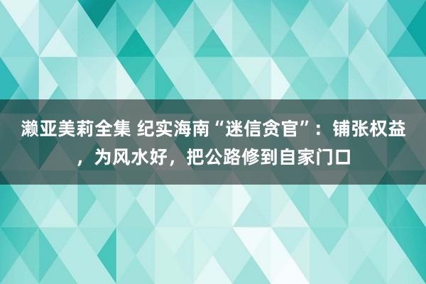 濑亚美莉全集 纪实海南“迷信贪官”：铺张权益，为风水好，把公路修到自家门口