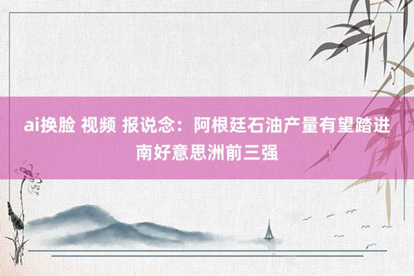 ai换脸 视频 报说念：阿根廷石油产量有望踏进南好意思洲前三强