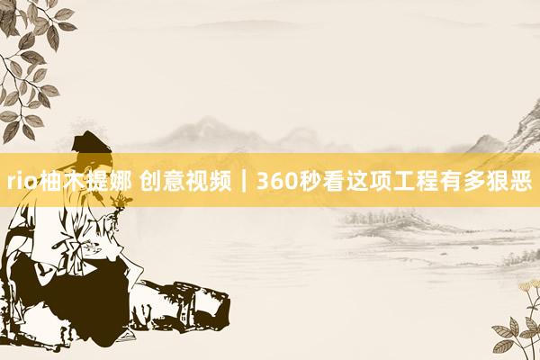 rio柚木提娜 创意视频｜360秒看这项工程有多狠恶