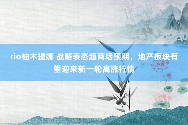 rio柚木提娜 战略表态超商场预期，地产板块有望迎来新一轮高涨行情