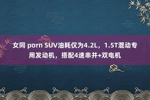 女同 porn SUV油耗仅为4.2L，1.5T混动专用发动机，搭配4速串并+双电机