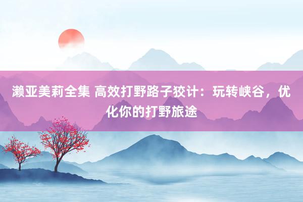 濑亚美莉全集 高效打野路子狡计：玩转峡谷，优化你的打野旅途