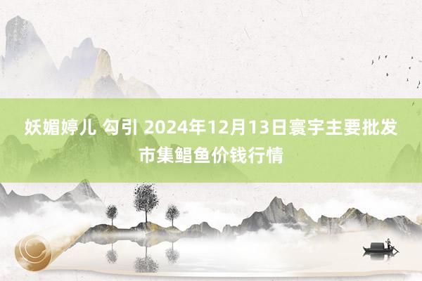 妖媚婷儿 勾引 2024年12月13日寰宇主要批发市集鲳鱼价钱行情