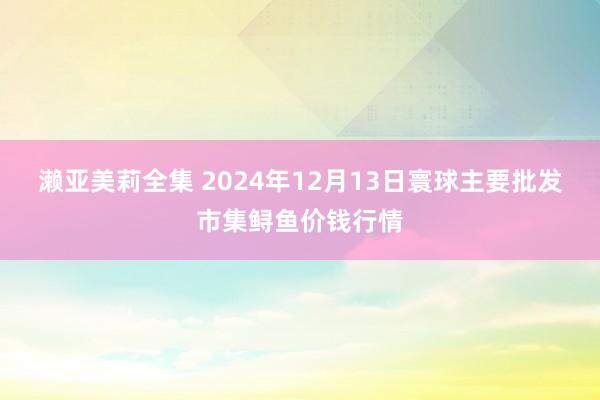 濑亚美莉全集 2024年12月13日寰球主要批发市集鲟鱼价钱行情