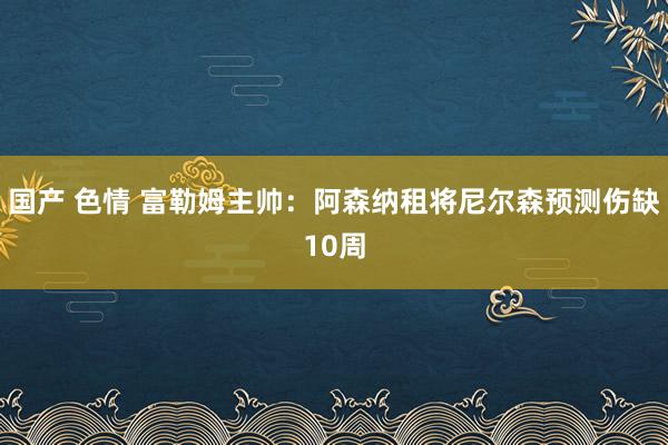 国产 色情 富勒姆主帅：阿森纳租将尼尔森预测伤缺10周