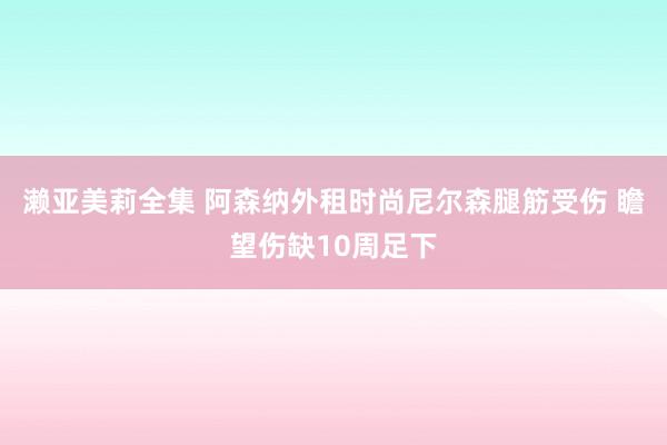 濑亚美莉全集 阿森纳外租时尚尼尔森腿筋受伤 瞻望伤缺10周足下